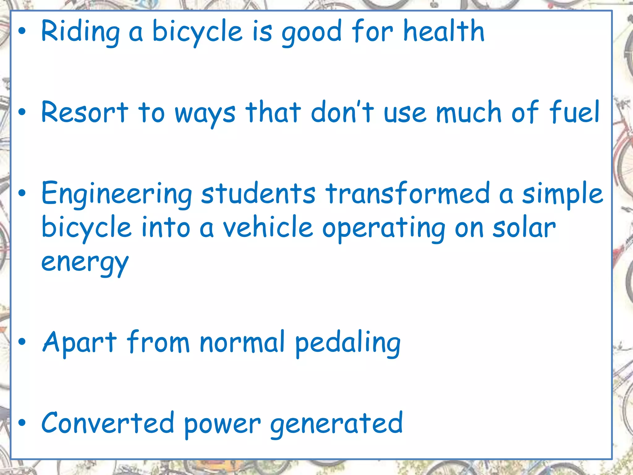 • Riding a bicycle is good for health
• Resort to ways that don’t use much of fuel
• Engineering students transformed a simple
bicycle into a vehicle operating on solar
energy
• Apart from normal pedaling
• Converted power generated
 