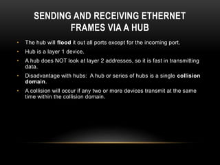 SENDING AND RECEIVING ETHERNET
FRAMES VIA A HUB
• The hub will flood it out all ports except for the incoming port.
• Hub is a layer 1 device.
• A hub does NOT look at layer 2 addresses, so it is fast in transmitting
data.
• Disadvantage with hubs: A hub or series of hubs is a single collision
domain.
• A collision will occur if any two or more devices transmit at the same
time within the collision domain.
 