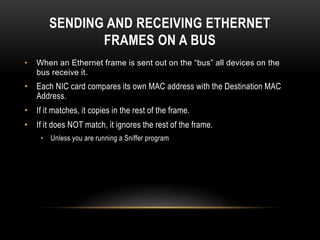 SENDING AND RECEIVING ETHERNET
FRAMES ON A BUS
• When an Ethernet frame is sent out on the “bus” all devices on the
bus receive it.
• Each NIC card compares its own MAC address with the Destination MAC
Address.
• If it matches, it copies in the rest of the frame.
• If it does NOT match, it ignores the rest of the frame.
• Unless you are running a Sniffer program
 