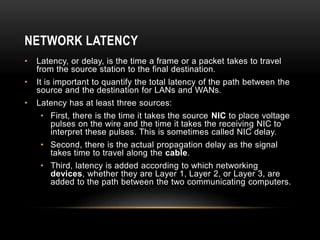 NETWORK LATENCY
• Latency, or delay, is the time a frame or a packet takes to travel
from the source station to the final destination.
• It is important to quantify the total latency of the path between the
source and the destination for LANs and WANs.
• Latency has at least three sources:
• First, there is the time it takes the source NIC to place voltage
pulses on the wire and the time it takes the receiving NIC to
interpret these pulses. This is sometimes called NIC delay.
• Second, there is the actual propagation delay as the signal
takes time to travel along the cable.
• Third, latency is added according to which networking
devices, whether they are Layer 1, Layer 2, or Layer 3, are
added to the path between the two communicating computers.
 