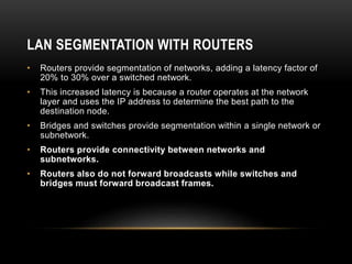 LAN SEGMENTATION WITH ROUTERS
• Routers provide segmentation of networks, adding a latency factor of
20% to 30% over a switched network.
• This increased latency is because a router operates at the network
layer and uses the IP address to determine the best path to the
destination node.
• Bridges and switches provide segmentation within a single network or
subnetwork.
• Routers provide connectivity between networks and
subnetworks.
• Routers also do not forward broadcasts while switches and
bridges must forward broadcast frames.
 