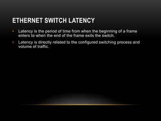 ETHERNET SWITCH LATENCY
• Latency is the period of time from when the beginning of a frame
enters to when the end of the frame exits the switch.
• Latency is directly related to the configured switching process and
volume of traffic.
 