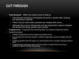CUT-THROUGH
• Fast-forward – Offers the lowest level of latency.
• Fast-forward switching immediately forwards a packet after reading
the destination address.
• There may be times when packets are relayed with errors.
• Although this occurs infrequently and the destination network adapter
will discard the faulty packet upon receipt.
• Fragment-free – Fragment-free switching filters out collision fragments before
• forwarding begins.
• Collision fragments are the majority of packet errors.
• In a properly functioning network, collision fragments must be smaller than 64
bytes.
• Anything greater than 64 bytes is a valid packet and is usually received without
error.
• Fragment-free switching waits until the packet is determined not to be a
collision fragment before forwarding.
 