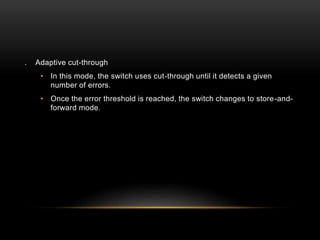 . Adaptive cut-through
• In this mode, the switch uses cut-through until it detects a given
number of errors.
• Once the error threshold is reached, the switch changes to store-and-
forward mode.
 