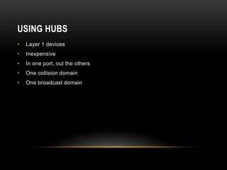 USING HUBS
• Layer 1 devices
• Inexpensive
• In one port, out the others
• One collision domain
• One broadcast domain
 