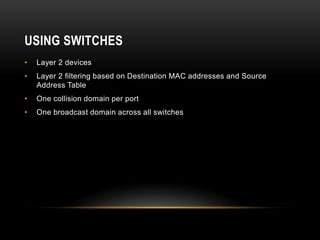 USING SWITCHES
• Layer 2 devices
• Layer 2 filtering based on Destination MAC addresses and Source
Address Table
• One collision domain per port
• One broadcast domain across all switches
 