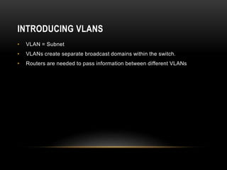 INTRODUCING VLANS
• VLAN = Subnet
• VLANs create separate broadcast domains within the switch.
• Routers are needed to pass information between different VLANs
 