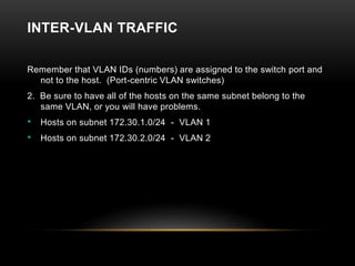 INTER-VLAN TRAFFIC
Remember that VLAN IDs (numbers) are assigned to the switch port and
not to the host. (Port-centric VLAN switches)
2. Be sure to have all of the hosts on the same subnet belong to the
same VLAN, or you will have problems.
• Hosts on subnet 172.30.1.0/24 - VLAN 1
• Hosts on subnet 172.30.2.0/24 - VLAN 2
 