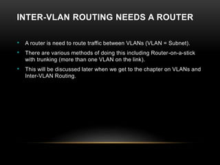 INTER-VLAN ROUTING NEEDS A ROUTER
• A router is need to route traffic between VLANs (VLAN = Subnet).
• There are various methods of doing this including Router-on-a-stick
with trunking (more than one VLAN on the link).
• This will be discussed later when we get to the chapter on VLANs and
Inter-VLAN Routing.
 