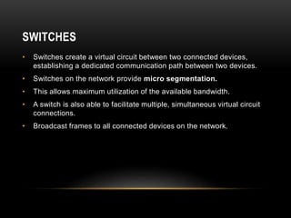 SWITCHES
• Switches create a virtual circuit between two connected devices,
establishing a dedicated communication path between two devices.
• Switches on the network provide micro segmentation.
• This allows maximum utilization of the available bandwidth.
• A switch is also able to facilitate multiple, simultaneous virtual circuit
connections.
• Broadcast frames to all connected devices on the network.
 