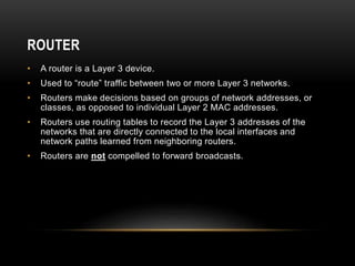 ROUTER
• A router is a Layer 3 device.
• Used to “route” traffic between two or more Layer 3 networks.
• Routers make decisions based on groups of network addresses, or
classes, as opposed to individual Layer 2 MAC addresses.
• Routers use routing tables to record the Layer 3 addresses of the
networks that are directly connected to the local interfaces and
network paths learned from neighboring routers.
• Routers are not compelled to forward broadcasts.
 