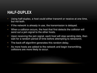 HALF-DUPLEX
• Using half-duplex, a host could either transmit or receive at one time,
but not both.
• If the network is already in use, the transmission is delayed.
• When a collision occurs, the host that first detects the collision will
send out a jam signal to the other hosts.
• Upon receiving the jam signal, each host will stop sending data, then
wait for a random period of time before attempting to retransmit.
• The back-off algorithm generates this random delay.
• As more hosts are added to the network and begin transmitting,
collisions are more likely to occur.
 