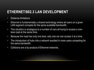 ETHERNET/802.3 LAN DEVELOPMENT
• Distance limitations
• Ethernet is fundamentally a shared technology where all users on a...