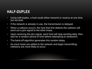 HALF-DUPLEX
• Using half-duplex, a host could either transmit or receive at one time,
but not both.
• If the network is al...