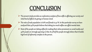 CONCLUSION
? The present studyprovidesan exploratoryanalysisof how selfie is affecting our societyand
what kind of effectsits giving on human mind.
? The ratio of male population is 62% and female is 37 % .In this particularsurveywe have
analyzed that 44%peoplebelieves that takingtoo muchselfies can affect mental state.
? Most of the peopleare takingselfies for makingtheir selves prominent on social mediaand
45%people are stronglyagreeingon that. & 31%of the people stronglybelieve that it builds
highlevel of inferioritycomplexin the person.
 