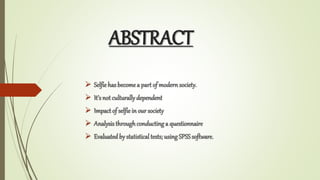 ABSTRACT
? Selfiehas become a part of modern society.
? Its not culturallydependent
? Impact of selfiein our society
? Analysis throughconductinga questionnaire
? Evaluated by statistical tests; usingSPSSsoftware.
 