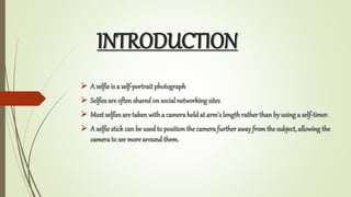 INTRODUCTION
? A selfieis a self-portrait photograph
? Selfies are often sharedon social networking sites
? Most selfies are taken witha cameraheld at arm's length rather than by usinga self-timer.
? A selfiestick can be used to position the camera furtherawayfrom the subject,allowingthe
camerato see more around them.
 