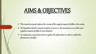 AIMS & OBJECTIVES
? This researchproposal explores the conceptof the negative impact of selfies in the society.
? The hypothesis that the researchwould try to prove is , the narcissismis one of the main
negatives impacts of selfies in teens behavior.
? An explanatory researchhave done to gatherthe information in orderto explain the
phenomenonof selfies
 