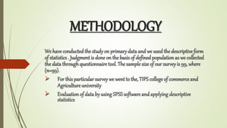 METHODOLOGY
We haveconductedthe study on primarydata and we used the descriptive form
of statistics . Judgment is done on the basis of definedpopulation as we collected
the data throughquestionnaire tool. The sample size of our surveyis 99, where
(n=99).
? For this particular surveywe went to the, TIPS college of commerce and
Agriculture university
? Evaluationof data by using SPSSsoftware and applying descriptive
statistics
 