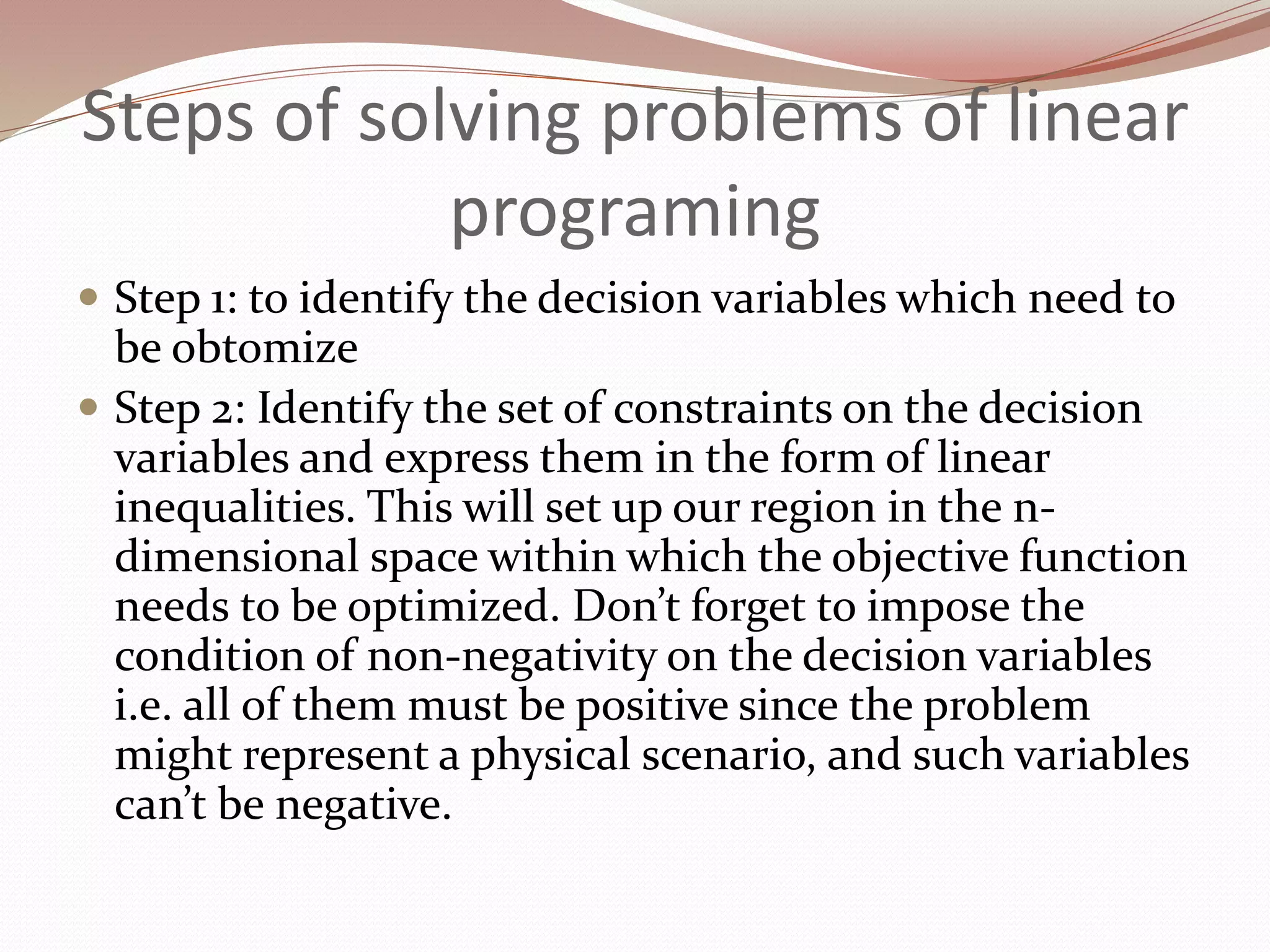 Steps of solving problems of linear
programing
 Step 1: to identify the decision variables which need to
be obtomize
 Step 2: Identify the set of constraints on the decision
variables and express them in the form of linear
inequalities. This will set up our region in the n-
dimensional space within which the objective function
needs to be optimized. Don’t forget to impose the
condition of non-negativity on the decision variables
i.e. all of them must be positive since the problem
might represent a physical scenario, and such variables
can’t be negative.
 