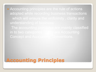 Accounting Principles
 Accounting principles are the rule of actions
adopted while recording business transactions
which will ensure the uniformity , clarity and
understanding of business.
The accounting principles are mainly classified
in to two categories . They are Accounting
Concept and Accounting Conventions.
 