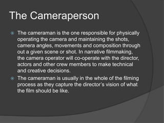 The Cameraperson
 The cameraman is the one responsible for physically
operating the camera and maintaining the shots,
camera angles, movements and composition through
out a given scene or shot. In narrative filmmaking,
the camera operator will co-operate with the director,
actors and other crew members to make technical
and creative decisions.
 The cameraman is usually in the whole of the filming
process as they capture the director’s vision of what
the film should be like.
 