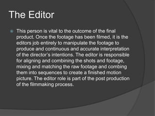 The Editor
 This person is vital to the outcome of the final
product. Once the footage has been filmed, it is the
editors job entirely to manipulate the footage to
produce and continuous and accurate interpretation
of the director’s intentions. The editor is responsible
for aligning and combining the shots and footage,
mixing and matching the raw footage and combing
them into sequences to create a finished motion
picture. The editor role is part of the post production
of the filmmaking process.
 