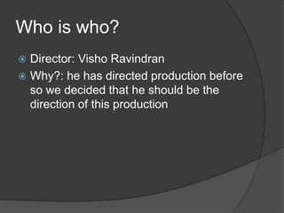 Who is who?
 Director: Visho Ravindran
 Why?: he has directed production before
so we decided that he should be the
direction of this production
 