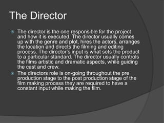 The Director
 The director is the one responsible for the project
and how it is executed. The director usually comes
up with the genre and plot, hires the actors, arranges
the location and directs the filming and editing
process. The director’s input is what sets the product
to a particular standard. The director usually controls
the films artistic and dramatic aspects, while guiding
the cast and crew.
 The directors role is on-going throughout the pre
production stage to the post production stage of the
film making process they are required to have a
constant input while making the film.
 