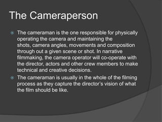 The Cameraperson
 The cameraman is the one responsible for physically
operating the camera and maintaining the
shots, camera angles, movements and composition
through out a given scene or shot. In narrative
filmmaking, the camera operator will co-operate with
the director, actors and other crew members to make
technical and creative decisions.
 The cameraman is usually in the whole of the filming
process as they capture the director’s vision of what
the film should be like.
 
