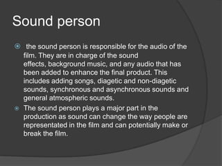Sound person
 the sound person is responsible for the audio of the
film. They are in charge of the sound
effects, background music, and any audio that has
been added to enhance the final product. This
includes adding songs, diagetic and non-diagetic
sounds, synchronous and asynchronous sounds and
general atmospheric sounds.
 The sound person plays a major part in the
production as sound can change the way people are
representated in the film and can potentially make or
break the film.
 