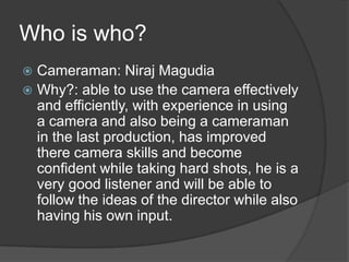 Who is who?
 Cameraman: Niraj Magudia
 Why?: able to use the camera effectively
and efficiently, with experience in using
a camera and also being a cameraman
in the last production, has improved
there camera skills and become
confident while taking hard shots, he is a
very good listener and will be able to
follow the ideas of the director while also
having his own input.
 