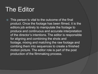 The Editor


This person is vital to the outcome of the final
product. Once the footage has been filmed, it is the
editors job entirely to manipulate the footage to
produce and continuous and accurate interpretation
of the director’s intentions. The editor is responsible
for aligning and combining the shots and
footage, mixing and matching the raw footage and
combing them into sequences to create a finished
motion picture. The editor role is part of the post
production of the filmmaking process.

 