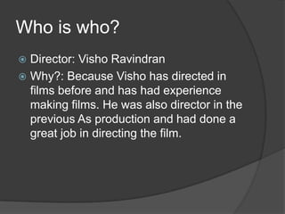 Who is who?
Director: Visho Ravindran
 Why?: Because Visho has directed in
films before and has had experience
making films. He was also director in the
previous As production and had done a
great job in directing the film.


 