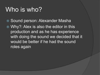 Who is who?
Sound person: Alexander Masha
 Why?: Alex is also the editor in this
production and as he has experience
with doing the sound we decided that it
would be better if he had the sound
roles again


 