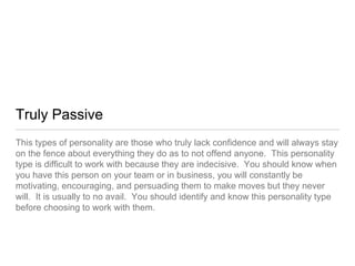 Truly Passive
This types of personality are those who truly lack confidence and will always stay
on the fence about everything they do as to not offend anyone. This personality
type is difficult to work with because they are indecisive. You should know when
you have this person on your team or in business, you will constantly be
motivating, encouraging, and persuading them to make moves but they never
will. It is usually to no avail. You should identify and know this personality type
before choosing to work with them.
 
