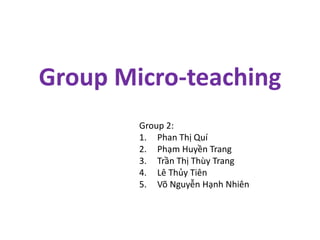 Group Micro-teaching
Group 2:
1. Phan Thị Quí
2. Phạm Huyền Trang
3. Trần Thị Thùy Trang
4. Lê Thủy Tiên
5. Võ Nguyễn Hạnh Nhiên
 