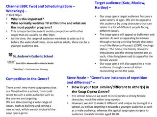 Steve Neale – “Genre’s are instances of repetition
and difference” –
• How is your text similar/different to other(s) in
the Soap Opera Genre?
• It is similar because we want to incorporate a strong female
character, much like other soap operas.
• However, we aim to make it different and unique by basing it in a
school, as well as targeting it towards a younger audience as well
as a male audience, whereas the typical soap opera targets its
audience towards females aged 30-60.
Channel (BBC Two) and Scheduling (8pm –
Weekdays) –
7:30-8:00pm
• Why is this important?
• Who normally watches TV at this time and what are
the most popular programs?
• This is important because it avoids competition with other
soaps that are usually on after 8pm.
• At this time, the range of audience members is wide as it is
before the watershed times, so as well as adults, there can be a
younger audience too.
Competition in the Genre?
There aren’t very many soap operas that
are filmed within a school, that could
relate to such a wide audience such as
the one we are targeting.
We are also covering a wide range of
issues, such as bullying and joining a
new school, which are not typical of the
soap opera genre.
Target audience (Katz, Maslow,
Hartley) –
• Our soap opera target audience features a
wide variety of ages. We aim to appeal to
this audience by using characters that can
relate to a lot of different people facing
different issues.
• The soap opera will appeal to both men and
women. As well as appealing to women
through creating a strong female character,
much like Rebecca Feasey’s (2007) ideology
states: ‘The home, the family, domestic
tribulations and the strong women and as
such, it has long been said to appeal to the
female viewer.’
• Our soap opera will also appeal to a male
audience through scenes of action
reoccurring within the soap.
 