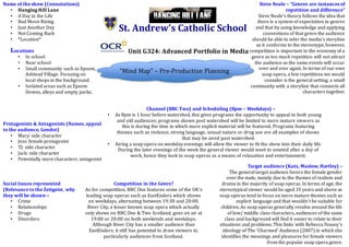 St. Andrew’s Catholic School
Unit G324: Advanced Portfolio in Media
“Mind Map” – Pre-Production Planning
Name of the show (Connotations)
• Hanging Hill Lane
• A Day in the Life
• Bad Moon Rising
• Just Another Day
• Not Coming Back
• *Location*
Protagonists & Antagonists (Names, appeal
to the audience, Gender)
• Mary: side character
• Jess: female protagonist
• TJ: side character
• Jack: side character
• Potentially more characters: antagonist
Social Issues represented
(Relevance to the Zeitgeist, why
they will be shown –
• Crime
• Relationships
• Drugs
• Disorders
Target audience (Katz, Maslow, Hartley) –
The general target audience favors the female gender
over the male, mainly due to the themes of realism and
drama in the majority of soap operas. In terms of age, the
stereotypical viewer would be aged 35 years and above as
soap operas tend to focus on more mature themes such as
explicit language and that wouldn’t be suitable for
children. As soap operas generally revolve around the life
of low/ middle class characters, audiences of the same
class and background will find it easier to relate to their
situations and problems. This links with Rebecca Feasey’s
ideology of The ‘Charmed’ Audience (2007) in which she
identifies the meanings and pleasures for female viewers
from the popular soap opera genre.
Competition in the Genre?
As for competition, BBC One features some of the UK’s
leading soap operas such as EastEnders which shows
on weekdays, alternating between 19:30 and 20:00.
River City, a lesser known soap opera which actually
only shows on BBC One & Two Scotland, goes on air at
19:00 or 20:00 on both weekends and weekdays.
Although River City has a smaller audience than
EastEnders, it still has potential to draw viewers in,
particularly audiences from Scotland.
Steve Neale – “Genres are instances of
repetition and difference”
Steve Neale’s theory follows the idea that
there is a system of expectation in genres
and that by using knowledge and applying
conventions of that genre the audience
should be able to infer the media’s storyline
as it conforms to the stereotype, however,
competition is important to the economy of a
genre as too much repetition will not attract
the audience as the same events will occur
over and over again. In terms of our own
soap opera, a few repetitions we would
consider is the general setting, a small
community with a storyline that connects all
characters together.
Channel (BBC Two) and Scheduling (8pm – Weekdays) –
• As 8pm is 1 hour before watershed, this gives programs the opportunity to appeal to both young
and old audiences; programs shown post watershed will be limited to more mature viewers as
this is during the time in which more explicit material will be featured. Programs featuring
themes such as violence, strong language, sexual nature or drug use are all examples of shows
that may be aired post watershed.
• Airing a soap opera on weekday evenings will allow the viewer to fit the show into their daily life.
During the later evenings of the week the general viewer would want to unwind after a day of
work, hence they look to soap operas as a means of relaxation and entertainment.
Locations
• In school
• Near school
• Small community such as Epsom,
Ashtead Village. Focusing on
local shops in the background.
• Isolated areas such as Epsom
Downs, alleys and empty parks.
 