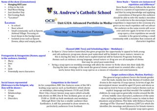 St. Andrew’s Catholic School
Unit G324: Advanced Portfolio in Media
“Mind Map” – Pre-Production Planning
Name of the show (Connotations)
• Hanging Hill Lane
• A Day in the Life
• Bad Moon Rising
• Just Another Day
• Not Coming Back
• *Location*
Protagonists & Antagonists (Names, appeal
to the audience, Gender)
• Mary:
• Jess:
• TJ:
• Jack:
• Potentially more characters
Social Issues represented
(Relevance to the Zeitgeist, why
they will be shown –
• Crime
• Relationships
• Drugs
• Disorders
Target audience (Katz, Maslow, Hartley) –
The general target audience favors the female gender
over the male, mainly due to the themes of realism and
drama in the majority of soap operas. In terms of age, the
stereotypical viewer would be aged 35 years and above as
soap operas tend to focus on more mature themes such as
explicit language and that wouldn’t be suitable for
children. As soap operas generally revolve around the life
of low/ middle class characters, audiences of the same
class and background will find it easier to relate to their
situations and problems. This links with Rebecca Feasey’s
ideology of The ‘Charmed’ Audience (2007) in which she
identifies the meanings and pleasures for female viewers
from the popular soap opera genre.
Competition in the Genre?
As for competition, BBC One features some of the UK’s
leading soap operas such as EastEnders which shows
on weekdays, alternating between 19:30 and 20:00.
River City, a lesser known soap opera which actually
only shows on BBC One & Two Scotland, goes on air at
19:00 or 20:00 on both weekends and weekdays.
Although River City has a smaller audience than
EastEnders, it still has potential to draw viewers in,
particularly audiences from Scotland.
Steve Neale – “Genres are instances of
repetition and difference”
Steve Neale’s theory follows the idea that
there is a system of expectation in genres
and that by using knowledge and applying
conventions of that genre the audience
should be able to infer the media’s storyline
as it conforms to the stereotype, however,
competition is important to the economy of a
genre as too much repetition will not attract
the audience as the same events will occur
over and over again. In terms of our own
soap opera, a few repetitions we would
consider is the general setting, a small
community with a storyline that connects all
characters together.
Channel (BBC Two) and Scheduling (8pm – Weekdays) –
• As 8pm is 1 hour before watershed, this gives programs the opportunity to appeal to both young
and old audiences; programs shown post watershed will be limited to more mature viewers as
this is during the time in which more explicit material will be featured. Programs featuring
themes such as violence, strong language, sexual nature or drug use are all examples of shows
that may be aired post watershed.
• Airing a soap opera on weekday evenings will allow the viewer to fit the show into their daily life.
During the later evenings of the week the general viewer would want to unwind after a day of
work, hence they look to soap operas as a means of relaxation and entertainment.
Locations
• In school
• Near school
• Small community such as Epsom,
Ashtead Village. Focusing on
local shops in the background.
• Isolated areas such as Epsom
Downs, alleys and empty parks.
 