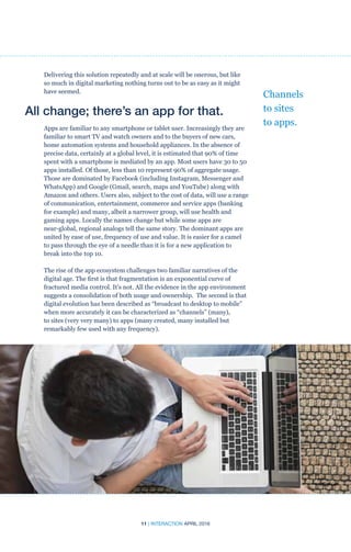 11 | INTERACTION APRIL 2016
Delivering this solution repeatedly and at scale will be onerous, but like
so much in digital marketing nothing turns out to be as easy as it might
have seemed.
All change; there’s an app for that.
Apps are familiar to any smartphone or tablet user. Increasingly they are
familiar to smart TV and watch owners and to the buyers of new cars,
home automation systems and household appliances. In the absence of
precise data, certainly at a global level, it is estimated that 90% of time
spent with a smartphone is mediated by an app. Most users have 30 to 50
apps installed. Of those, less than 10 represent 90% of aggregate usage.
Those are dominated by Facebook (including Instagram, Messenger and
WhatsApp) and Google (Gmail, search, maps and YouTube) along with
Amazon and others. Users also, subject to the cost of data, will use a range
of communication, entertainment, commerce and service apps (banking
for example) and many, albeit a narrower group, will use health and
gaming apps. Locally the names change but while some apps are
near-global, regional analogs tell the same story. The dominant apps are
united by ease of use, frequency of use and value. It is easier for a camel
to pass through the eye of a needle than it is for a new application to
break into the top 10.
The rise of the app ecosystem challenges two familiar narratives of the
digital age. The first is that fragmentation is an exponential curve of
fractured media control. It’s not. All the evidence in the app environment
suggests a consolidation of both usage and ownership. The second is that
digital evolution has been described as “broadcast to desktop to mobile”
when more accurately it can be characterized as “channels” (many),
to sites (very very many) to apps (many created, many installed but
remarkably few used with any frequency).
Channels
to sites
to apps.
 