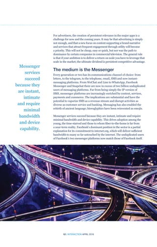 12 | INTERACTION APRIL 2016
For advertisers, the creation of persistent relevance in the major apps is a
challenge for now and the coming years. It may be that advertising is simply
not enough, and that a new focus on content supporting a brand narrative
and services that attract frequent engagement through utility will become
a priority. This will not be cheap, easy or quick, but nor was the path to
dominance by certain companies in commercial television. The general rule
is that if your ambition is to deliver a return on scale you have to leverage that
scale in the market; the ultimate dividend is persistent competitive advantage.
The medium is the Messenger
Every generation or two has its communications channel of choice: from
letters, to the telegram, to the telephone, email, SMS and now instant-
messaging platforms. From WeChat and Line to WhatsApp, Facebook
Messenger and Snapchat there are now in excess of two billion unduplicated
users of messaging platforms. Far from being simply the IP version of
SMS, messenger platforms are increasingly enriched by content, services,
payments and commerce. The implications are substantial and have the
potential to vaporize SMS as a revenue stream and disrupt activities as
diverse as customer service and banking. Messaging has also enabled the
rebirth of ancient language; hieroglyphics have been reinvented as emojis.
Messenger services succeed because they are instant, intimate and require
minimal bandwidth and device capability. This drives adoption among the
young, the time-starved and those to whom fiber-to-the-home is far from
a near-term reality. Facebook’s dominant position in the sector is a partial
explanation for its commitment to internet.org, which will deliver sufficient
bandwidth to many so far untouched by the internet. The unduplicated users
of Facebook’s two messenger platforms now match those of Facebook itself.
Messenger
services
succeed
because they
are instant,
intimate
and require
minimal
bandwidth
and device
capability.
 