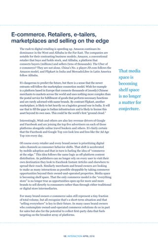 13 | INTERACTION APRIL 2016
E-commerce. Retailers, e-tailers,
marketplaces and selling on the edge
The rush to digital retailing is speeding up. Amazon continues its
dominance in the West and Alibaba in the Far East. The companies are
notable for their contrasting business models; Amazon, a conventional
retailer that buys and holds stock, and Alibaba, a platform that
connects buyers (millions) and sellers (tens of thousands). The Uber of
e-commerce? They are not alone. China’s No. 2 player JD.com follows the
Amazon model, and Flipkart in India and MercadoLibre in Latin America
follow Alibaba.
It’s dangerous to predict the future, but there is a sense that the newer
entrants will follow the marketplace connection model. Wish for example
is a platform based in Europe that connects thousands of (mostly) Chinese
merchants to markets across the world and uses nothing more complex than
the postal service for fulfillment of goods that perform necessary functions
and are rarely adorned with name brands. By contrast Flipkart, another
marketplace, is likely to bet heavily on a logistics ground war in India. It will
use that to fill the gaps in Indian infrastructure and is likely to license this
asset beyond its own uses. This could be the world’s first “ground cloud.”
Interestingly, Wish and others are also key revenue drivers of Google
and Facebook and are joining the top five advertisers on each of those
platforms alongside online travel bookers and others. It’s fairly certain
that the Facebook and Google Top 100 look less and less like the Ad Age
Top 100 every day.
Of course every retailer and every brand owner is prioritizing digital
sales channels as consumer behavior shifts. That shift is accelerated
by mobile adoption and that in turn is fueling the idea of “commerce
at the edge.” This idea follows the same logic as off-platform content
distribution. As publishers can no longer rely on every user to visit their
own destination they look to Facebook Instant Articles and elsewhere to
spread their reach. Similarly merchants and brand owners are looking
to make as many interactions as possible shoppable by taking commerce
opportunities beyond their owned-and-operated properties. Media space
is becoming shelf space. That the only commerce model is the “everything
store” is no longer true as opportunities open up for more and more
brands to sell directly to consumers rather than through either traditional
or digital store intermediaries.
For many brand owners e-commerce sales still represent a tiny fraction
of total volume, but all recognize that’s a short-term situation and that
“selling everywhere” is key to their future. In many cases brand owners
who contemplate owned-and-operated commerce solutions do so in part
for sales but also for the potential to collect first-party data that fuels
targeting on the broadest array of platforms.
That media
space is
becoming
shelf space
is no longer
a matter for
conjecture.
 