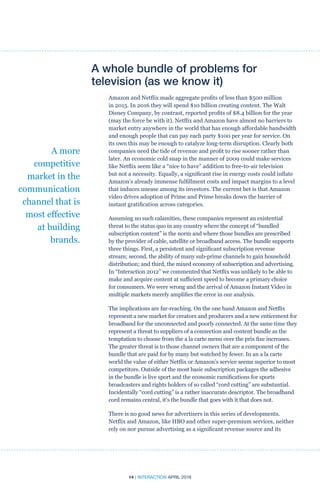 14 | INTERACTION APRIL 2016
A whole bundle of problems for
television (as we know it)
Amazon and Netflix made aggregate profits of less than $500 million
in 2015. In 2016 they will spend $10 billion creating content. The Walt
Disney Company, by contrast, reported profits of $8.4 billion for the year
(may the force be with it). Netflix and Amazon have almost no barriers to
market entry anywhere in the world that has enough affordable bandwidth
and enough people that can pay each party $100 per year for service. On
its own this may be enough to catalyze long-term disruption. Clearly both
companies need the tide of revenue and profit to rise sooner rather than
later. An economic cold snap in the manner of 2009 could make services
like Netflix seem like a “nice to have” addition to free-to-air television
but not a necessity. Equally, a significant rise in energy costs could inflate
Amazon’s already immense fulfillment costs and impact margins to a level
that induces unease among its investors. The current bet is that Amazon
video drives adoption of Prime and Prime breaks down the barrier of
instant gratification across categories.
Assuming no such calamities, these companies represent an existential
threat to the status quo in any country where the concept of “bundled
subscription content” is the norm and where those bundles are prescribed
by the provider of cable, satellite or broadband access. The bundle supports
three things. First, a persistent and significant subscription revenue
stream; second, the ability of many sub-prime channels to gain household
distribution; and third, the mixed economy of subscription and advertising.
In “Interaction 2012” we commented that Netflix was unlikely to be able to
make and acquire content at sufficient speed to become a primary choice
for consumers. We were wrong and the arrival of Amazon Instant Video in
multiple markets merely amplifies the error in our analysis.
The implications are far-reaching. On the one hand Amazon and Netflix
represent a new market for creators and producers and a new enticement for
broadband for the unconnected and poorly connected. At the same time they
represent a threat to suppliers of a connection and content bundle as the
temptation to choose from the a la carte menu over the prix fixe increases.
The greater threat is to those channel owners that are a component of the
bundle that are paid for by many but watched by fewer. In an a la carte
world the value of either Netflix or Amazon’s service seems superior to most
competitors. Outside of the most basic subscription packages the adhesive
in the bundle is live sport and the economic ramifications for sports
broadcasters and rights holders of so called “cord cutting” are substantial.
Incidentally “cord cutting” is a rather inaccurate descriptor. The broadband
cord remains central, it’s the bundle that goes with it that does not.
There is no good news for advertisers in this series of developments.
Netflix and Amazon, like HBO and other super-premium services, neither
rely on nor pursue advertising as a significant revenue source and its
A more
competitive
market in the
communication
channel that is
most effective
at building
brands.
 