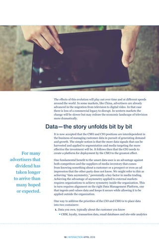 16 | INTERACTION APRIL 2016
The effects of this evolution will play out over time and at different speeds
around the world. In some markets, like China, advertisers are already
advanced in the migration from television to digital video. In that case
there is less of a commercial legacy to disrupt. In western markets the
change will be slower but may redraw the economic landscape of television
more dramatically.
Data—the story unfolds bit by bit
It is now accepted that the CMO and CIO positions are interdependent in
the business of managing customer data in pursuit of generating demand
and growth. The simple notion is that the more data signals that can be
harvested and applied to segmentation and media targeting the more
effective the investment will be. It follows then that the CIO needs to
create a platform for deployment by the CMO to the greatest effect.
One fundamental benefit to the smart data user is an advantage against
both competitors and the suppliers of media inventory that comes
from knowing something about a customer or a prospect or even an ad
impression that the other party does not know. We might refer to this as
achieving “data asymmetry,” perennially a key factor in media trading.
Achieving the advantage of asymmetry applied to external markets
requires organizations to achieve symmetry inside the organization. This
in turn requires alignment on the right Data Management Platform, one
that ingests and values data and keeps it secure while allowing it to be
applied outside the organization.
One way to address the priorities of the CIO and CMO is to place data
into two containers:
1. Data you own, typically about the customer you know
	 • CRM, loyalty, transaction data, email databases and site-side analytics
For many
advertisers that
dividend has
taken longer
to arrive than
many hoped
or expected.
 