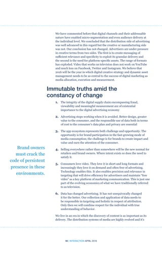 18 | INTERACTION APRIL 2016
We have commented before that digital channels and their addressable
nature have enabled micro-segmentation and even audience delivery at
the individual level. We concluded that the distribution side of advertising
was well advanced in this regard but the creative or manufacturing side
was not. Our conclusion has not changed. Advertisers are under pressure
in creative terms from two sides. The first is to create messaging of
sufficient relevance and specificity to exploit its granular delivery and
the second is the need for platform-specific assets. The range of formats
has exploded. Video that works on television does not work on YouTube
and much less on Facebook, Twitter and Instagram. We believe that
2016 will be the year in which digital creative strategy and dynamic asset
management needs to be as central to the success of digital marketing as
media allocation, execution and measurement.
Immutable truths amid the
constancy of change
1.	The integrity of the digital supply chain encompassing fraud,
viewability and meaningful measurement are of existential
importance to the digital advertising economy
2.	Advertising stops working when it is avoided. Better design, greater
value to the consumer, and the responsible use of data both in terms
of cost to the consumer’s data plan and privacy are essential
3.	The app ecosystem represents both challenge and opportunity. The
opportunity is for brand participation in the fast-growing mode of
media consumption; the challenge is for brands to create impact and
value and earn the attention of the consumer.
4.	 Selling everywhere rather than somewhere will be the new normal for
retailers and brand owners. Where intent exists so does the need to
satisfy it.
5.	Consumers love video. They love it in short and long formats and
increasingly they love it on demand and often free of advertising.
Technology enables this. It also enables precision and relevance in
targeting that will drive efficiency for advertisers and maintain “free
video” as a key platform of marketing communication. This is just one
part of the evolving economics of what we have traditionally referred
to as television.
6.	 Data has changed advertising. It has not unequivocally changed
it for the better. Our collection and application of data needs to
be responsible in targeting and holistic in respect of attribution.
Only then we will combine respect for the individual with true
understanding of behavior.
We live in an era in which the discovery of content is as important as its
delivery. The distribution systems of media are highly evolved and it’s
Brand owners
must crack the
code of persistent
presence in these
environments.
 