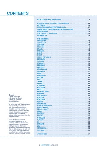 INTRODUCTION by Rob Norman .  .  .  .  .  .  .  .  .  .  .  .  .  .  .  .  .  .  .  .  .  .  .  .  .  .  .  .  . 3
A SHORT WALK THROUGH THE NUMBERS  .  .  .  .  .  .  .  .  .  .  .  .  .  .  .  .  .  .  . 20
AD FRAUD .  .  .  .  .  .  .  .  .  .  .  .  .  .  .  .  .  .  .  .  .  .  .  .  .  .  .  .  .  .  .  .  .  .  .  .  .  .  .  .  .  .  .  .  . 23
ONLINE BRANDS ADVERTISING ON TV . .  .  .  .  .  .  .  .  .  .  .  .  .  .  .  .  .  .  .  .  .  . 27
TRADITIONAL TV BRAND ADVERTISING ONLINE .  .  .  .  .  .  .  .  .  .  .  .  .  .  .  . 29
ADBLOCKING . .  .  .  .  .  .  .  .  .  .  .  .  .  .  .  .  .  .  .  .  .  .  .  .  .  .  .  .  .  .  .  .  .  .  .  .  .  .  .  .  . 31
THE YOUNG TV AUDIENCE .  .  .  .  .  .  .  .  .  .  .  .  .  .  .  .  .  .  .  .  .  .  .  .  .  .  .  .  .  .  .  . 35
VIEWABILITY .  .  .  .  .  .  .  .  .  .  .  .  .  .  .  .  .  .  .  .  .  .  .  .  .  .  .  .  .  .  .  .  .  .  .  .  .  .  .  .  .  .  . 39
THE NUMBERS:
ARGENTINA  . .  .  .  .  .  .  .  .  .  .  .  .  .  .  .  .  .  .  .  .  .  .  .  .  .  .  .  .  .  .  .  .  .  .  .  .  .  .  .  .  .  . 42
AUSTRALIA  .  .  .  .  .  .  .  .  .  .  .  .  .  .  .  .  .  .  .  .  .  .  .  .  .  .  .  .  .  .  .  .  .  .  .  .  .  .  .  .  .  .  . 43
AUSTRIA  .  .  .  .  .  .  .  .  .  .  .  .  .  .  .  .  .  .  .  .  .  .  .  .  .  .  .  .  .  .  .  .  .  .  .  .  .  .  .  .  .  .  .  .  . 44
BELGIUM  . .  .  .  .  .  .  .  .  .  .  .  .  .  .  .  .  .  .  .  .  .  .  .  .  .  .  .  .  .  .  .  .  .  .  .  .  .  .  .  .  .  .  .  . 45
BRAZIL  .  .  .  .  .  .  .  .  .  .  .  .  .  .  .  .  .  .  .  .  .  .  .  .  .  .  .  .  .  .  .  .  .  .  .  .  .  .  .  .  .  .  .  .  .  . 46
CANADA  .  .  .  .  .  .  .  .  .  .  .  .  .  .  .  .  .  .  .  .  .  .  .  .  .  .  .  .  .  .  .  .  .  .  .  .  .  .  .  .  .  .  .  .  .  . 47
CHILE  .  .  .  .  .  .  .  .  .  .  .  .  .  .  .  .  .  .  .  .  .  .  .  .  .  .  .  .  .  .  .  .  .  .  .  .  .  .  .  .  .  .  .  .  .  .  .  . 48
CHINA  .  .  .  .  .  .  .  .  .  .  .  .  .  .  .  .  .  .  .  .  .  .  .  .  .  .  .  .  .  .  .  .  .  .  .  .  .  .  .  .  .  .  .  .  .  .  . 49
CZECH REPUBLIC  .  .  .  .  .  .  .  .  .  .  .  .  .  .  .  .  .  .  .  .  .  .  .  .  .  .  .  .  .  .  .  .  .  .  .  .  .  . 50
DENMARK  .  .  .  .  .  .  .  .  .  .  .  .  .  .  .  .  .  .  .  .  .  .  .  .  .  .  .  .  .  .  .  .  .  .  .  .  .  .  .  .  .  .  .  . 51
FINLAND  . .  .  .  .  .  .  .  .  .  .  .  .  .  .  .  .  .  .  .  .  .  .  .  .  .  .  .  .  .  .  .  .  .  .  .  .  .  .  .  .  .  .  .  . 52
FRANCE  .  .  .  .  .  .  .  .  .  .  .  .  .  .  .  .  .  .  .  .  .  .  .  .  .  .  .  .  .  .  .  .  .  .  .  .  .  .  .  .  .  .  .  .  .  . 53
GERMANY  .  .  .  .  .  .  .  .  .  .  .  .  .  .  .  .  .  .  .  .  .  .  .  .  .  .  .  .  .  .  .  .  .  .  .  .  .  .  .  .  .  .  .  . 54
GREECE  .  .  .  .  .  .  .  .  .  .  .  .  .  .  .  .  .  .  .  .  .  .  .  .  .  .  .  .  .  .  .  .  .  .  .  .  .  .  .  .  .  .  .  .  .  . 55
HONG KONG  .  .  .  .  .  .  .  .  .  .  .  .  .  .  .  .  .  .  .  .  .  .  .  .  .  .  .  .  .  .  .  .  .  .  .  .  .  .  .  .  .  . 56
HUNGARY  .  .  .  .  .  .  .  .  .  .  .  .  .  .  .  .  .  .  .  .  .  .  .  .  .  .  .  .  .  .  .  .  .  .  .  .  .  .  .  .  .  .  .  . 57
INDIA  .  .  .  .  .  .  .  .  .  .  .  .  .  .  .  .  .  .  .  .  .  .  .  .  .  .  .  .  .  .  .  .  .  .  .  .  .  .  .  .  .  .  .  .  .  .  .  . 58
INDONESIA  .  .  .  .  .  .  .  .  .  .  .  .  .  .  .  .  .  .  .  .  .  .  .  .  .  .  .  .  .  .  .  .  .  .  .  .  .  .  .  .  .  .  .  . 59
IRELAND  .  .  .  .  .  .  .  .  .  .  .  .  .  .  .  .  .  .  .  .  .  .  .  .  .  .  .  .  .  .  .  .  .  .  .  .  .  .  .  .  .  .  .  .  . 60
ITALY  .  .  .  .  .  .  .  .  .  .  .  .  .  .  .  .  .  .  .  .  .  .  .  .  .  .  .  .  .  .  .  .  .  .  .  .  .  .  .  .  .  .  .  .  .  .  .  . 61
JAPAN  .  .  .  .  .  .  .  .  .  .  .  .  .  .  .  .  .  .  .  .  .  .  .  .  .  .  .  .  .  .  .  .  .  .  .  .  .  .  .  .  .  .  .  .  .  .  . 62
LATVIA  .  .  .  .  .  .  .  .  .  .  .  .  .  .  .  .  .  .  .  .  .  .  .  .  .  .  .  .  .  .  .  .  .  .  .  .  .  .  .  .  .  .  .  .  .  .  . 63
LITHUANIA  .  .  .  .  .  .  .  .  .  .  .  .  .  .  .  .  .  .  .  .  .  .  .  .  .  .  .  .  .  .  .  .  .  .  .  .  .  .  .  .  .  .  . 64
MALAYSIA  .  .  .  .  .  .  .  .  .  .  .  .  .  .  .  .  .  .  .  .  .  .  .  .  .  .  .  .  .  .  .  .  .  .  .  .  .  .  .  .  .  .  .  . 65
MEXICO  .  .  .  .  .  .  .  .  .  .  .  .  .  .  .  .  .  .  .  .  .  .  .  .  .  .  .  .  .  .  .  .  .  .  .  .  .  .  .  .  .  .  .  .  .  . 66
NETHERLANDS  . .  .  .  .  .  .  .  .  .  .  .  .  .  .  .  .  .  .  .  .  .  .  .  .  .  .  .  .  .  .  .  .  .  .  .  .  .  .  . 67
NORWAY  .  .  .  .  .  .  .  .  .  .  .  .  .  .  .  .  .  .  .  .  .  .  .  .  .  .  .  .  .  .  .  .  .  .  .  .  .  .  .  .  .  .  .  .  . 68
PHILIPPINES  .  .  .  .  .  .  .  .  .  .  .  .  .  .  .  .  .  .  .  .  .  .  .  .  .  .  .  .  .  .  .  .  .  .  .  .  .  .  .  .  .  . 69
POLAND  .  .  .  .  .  .  .  .  .  .  .  .  .  .  .  .  .  .  .  .  .  .  .  .  .  .  .  .  .  .  .  .  .  .  .  .  .  .  .  .  .  .  .  .  .  . 70
PORTUGAL  .  .  .  .  .  .  .  .  .  .  .  .  .  .  .  .  .  .  .  .  .  .  .  .  .  .  .  .  .  .  .  .  .  .  .  .  .  .  .  .  .  .  . 71
RUSSIA  .  .  .  .  .  .  .  .  .  .  .  .  .  .  .  .  .  .  .  .  .  .  .  .  .  .  .  .  .  .  .  .  .  .  .  .  .  .  .  .  .  .  .  .  .  . 72
SINGAPORE  .  .  .  .  .  .  .  .  .  .  .  .  .  .  .  .  .  .  .  .  .  .  .  .  .  .  .  .  .  .  .  .  .  .  .  .  .  .  .  .  .  .  . 73
SLOVAK REPUBLIC  .  .  .  .  .  .  .  .  .  .  .  .  .  .  .  .  .  .  .  .  .  .  .  .  .  .  .  .  .  .  .  .  .  .  .  .  . 74
SOUTH AFRICA  .  .  .  .  .  .  .  .  .  .  .  .  .  .  .  .  .  .  .  .  .  .  .  .  .  .  .  .  .  .  .  .  .  .  .  .  .  .  .  . 75
SOUTH KOREA  .  .  .  .  .  .  .  .  .  .  .  .  .  .  .  .  .  .  .  .  .  .  .  .  .  .  .  .  .  .  .  .  .  .  .  .  .  .  .  .  . 76
SPAIN  .  .  .  .  .  .  .  .  .  .  .  .  .  .  .  .  .  .  .  .  .  .  .  .  .  .  .  .  .  .  .  .  .  .  .  .  .  .  .  .  .  .  .  .  .  .  .  . 77
SWEDEN  .  .  .  .  .  .  .  .  .  .  .  .  .  .  .  .  .  .  .  .  .  .  .  .  .  .  .  .  .  .  .  .  .  .  .  .  .  .  .  .  .  .  .  .  . 78
TAIWAN  .  .  .  .  .  .  .  .  .  .  .  .  .  .  .  .  .  .  .  .  .  .  .  .  .  .  .  .  .  .  .  .  .  .  .  .  .  .  .  .  .  .  .  .  .  . 79
THAILAND  .  .  .  .  .  .  .  .  .  .  .  .  .  .  .  .  .  .  .  .  .  .  .  .  .  .  .  .  .  .  .  .  .  .  .  .  .  .  .  .  .  .  .  . 80
TURKEY  . .  .  .  .  .  .  .  .  .  .  .  .  .  .  .  .  .  .  .  .  .  .  .  .  .  .  .  .  .  .  .  .  .  .  .  .  .  .  .  .  .  .  .  .  . 81
UK  .  .  .  .  .  .  .  .  .  .  .  .  .  .  .  .  .  .  .  .  .  .  .  .  .  .  .  .  .  .  .  .  .  .  .  .  .  .  .  .  .  .  .  .  .  .  .  .  .  . 82
UKRAINE  .  .  .  .  .  .  .  .  .  .  .  .  .  .  .  .  .  .  .  .  .  .  .  .  .  .  .  .  .  .  .  .  .  .  .  .  .  .  .  .  .  .  .  .  . 83
USA  .  .  .  .  .  .  .  .  .  .  .  .  .  .  .  .  .  .  .  .  .  .  .  .  .  .  .  .  .  .  .  .  .  .  .  .  .  .  .  .  .  .  .  .  .  .  .  .  . 84
VENEZUELA  .  .  .  .  .  .  .  .  .  .  .  .  .  .  .  .  .  .  .  .  .  .  .  .  .  .  .  .  .  .  .  .  .  .  .  .  .  .  .  .  .  .  . 85
VIETNAM  .  .  .  .  .  .  .  .  .  .  .  .  .  .  .  .  .  .  .  .  .  .  .  .  .  .  .  .  .  .  .  .  .  .  .  .  .  .  .  .  .  .  .  .  . 86
APPENDICES  . .  .  .  .  .  .  .  .  .  .  .  .  .  .  .  .  .  .  .  .  .  .  .  .  .  .  .  .  .  .  .  .  .  .  .  .  .  .  .  .  . 87
GroupM
Central Saint Giles
1 St Giles High Street
London WC2H 8AR
United Kingdom
All rights reserved. This publication
is protected by copyright. No
part of it may be reproduced,
stored in a retrieval system, or
transmitted in any form, or by any
means, electronic, mechanical,
photocopying or otherwise,
without written permission from the
copyright owners.
Every effort has been made
to ensure the accuracy of the
contents, but the publishers and
copyright owners cannot accept
liability in respect of errors or
omissions. Readers will appreciate
that the data are as up-to-date only
to the extent that their availability,
compilation and printed schedules
will allow and are subject to change.
2 | INTERACTION APRIL 2016
CONTENTS
 