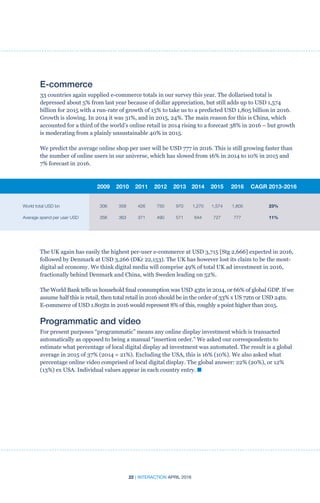 22 | INTERACTION APRIL 2016
The UK again has easily the highest per-user e-commerce at USD 3,715 [Stg 2,666] expected in 2016,
followed by Denmark at USD 3,266 (DKr 22,153). The UK has however lost its claim to be the most-
digital ad economy. We think digital media will comprise 49% of total UK ad investment in 2016,
fractionally behind Denmark and China, with Sweden leading on 52%.
The World Bank tells us household final consumption was USD 43tn in 2014, or 66% of global GDP. If we
assume half this is retail, then total retail in 2016 should be in the order of 33% x US 72tn or USD 24tn.
E-commerce of USD 1.805tn in 2016 would represent 8% of this, roughly a point higher than 2015.
Programmatic and video
For present purposes “programmatic” means any online display investment which is transacted
automatically as opposed to being a manual “insertion order.” We asked our correspondents to
estimate what percentage of local digital display ad investment was automated. The result is a global
average in 2015 of 37% (2014 = 21%). Excluding the USA, this is 16% (10%). We also asked what
percentage online video comprised of local digital display. The global answer: 22% (20%), or 12%
(13%) ex USA. Individual values appear in each country entry. n
E-commerce
33 countries again supplied e-commerce totals in our survey this year. The dollarised total is
depressed about 5% from last year because of dollar appreciation, but still adds up to USD 1,574
billion for 2015 with a run-rate of growth of 15% to take us to a predicted USD 1,805 billion in 2016.
Growth is slowing. In 2014 it was 31%, and in 2015, 24%. The main reason for this is China, which
accounted for a third of the world’s online retail in 2014 rising to a forecast 38% in 2016 – but growth
is moderating from a plainly unsustainable 40% in 2015.
We predict the average online shop per user will be USD 777 in 2016. This is still growing faster than
the number of online users in our universe, which has slowed from 16% in 2014 to 10% in 2015 and
7% forecast in 2016.
	 2009	2010	2011	2012	2013	2014	2015	 2016	CAGR 2013-2016
World total USD bn	 306	358	426	750	970	 1,270	1,574	 1,805	 23%
Average spend per user USD	 356	363	371	490	571	644	727	 777	 11%
 