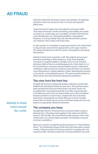24 | INTERACTION APRIL 2016
Ad fraud is theft of the advertisers’ money and reputation. No legitimate
advertiser would want any part in what is a serious and organized
global crime.
“Impression fraud” is ghost sites and malicious non-human traffic.
“Non-impression fraud” includes ad stacking, pixel-stuffing, low-quality
inventory (e.g., unsafe pages, poor viewability, ad clutter) and insertion-
order infringements (e.g., disregarding blacklists or geographical
limitation; or serving autoplay video ads when the advertiser specifies
user-initiated). This overlaps with brand safety.
In open societies, it is unrealistic to expect government or law enforcement
to stop ad fraud, much of which originates from a few rogue countries.
The solution therefore lies in the free market, self-regulation and sharing
best practices.
Attitude to fraud varies around the world. This might be because local
prevention technology is still evolving (e.g., India, Czech Republic),
or because it is regarded rightly or wrongly as less of a risk. In Brazil,
advertisers think of fraud as something agencies fix, if they think of it at
all. In South Korea, a famously advanced digital economy, independent
verification is still not universal. In Taiwan, local advertisers are reluctant
to pay third parties to validate publishers’ claims. Spreading best practices
is our priority. As GroupM Spain puts it: “The most powerful remedy is to
follow internal and international GroupM practice guidelines.”
The view from the front line
GroupM USA has been working with leading verification providers like
DoubleVerify and Integral Ad Science since 2010. These partners detect
both automated bot fraud and human-based “site-fraud” tactics. We
can deploy these tools programmatically to pre-filter suspect domains
or IP addresses, and we also use them to block server calls to fraudulent
domains post-bid or in reserve buys. Coupled with clear contractual
protections confirming that our clients didn’t pay for fraud, GroupM
ensures that our clients’ ads are seen by real human beings who are in our
target in an appropriate editorial environment.
The company you keep
GroupM Italy observes “Protection from non-human traffic is mainly a
planning issue.” Choosing trusted suppliers is the single most effective
measure. The UK adds, “Set yourself hard-to-fake outcomes; know what
realistic prices are; and investigate anomalies. If something is too good
to be true, it probably is.”
Wherever it operates, GroupM has preferred partners or “Trusted Market
Places.” The membership changes all the time and is kept under constant
scrutiny. Lithuania praises its local news portals for averaging only 0.6%
suspicious traffic. Australia remarks that “premium publishers may yield
Attitude to fraud
varies around
the world.
AD FRAUD
 