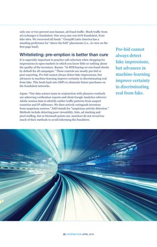25 | INTERACTION APRIL 2016
only one or two percent non-human, ad-fraud traffic. Much traffic from
ad exchanges is fraudulent. One 2015 case was 60% fraudulent, from
fake sites. We recovered all funds.” GroupM Latin America has a
standing preference for “above the fold” placements (i.e., in view on the
first page load).
Whitelisting: pre-emption is better than cure
It is especially important to practice safe selection when shopping for
impressions in open markets in which you know little or nothing about
the quality of the inventory. Russia: “In RTB buying we run fraud checks
by default for all campaigns.” These controls are mostly pre-bid or
post-reporting. Pre-bid cannot always detect fake impressions, but
advances in machine-learning improve certainty in discriminating real
from fake. This feeds back into DSPs to eliminate future purchases on
the fraudulent networks.
Japan: “Our data science team in conjunction with planners routinely
use adserving verification reports and client Google Analytics referrer/
Adobe session data to identify outlier traffic patterns from suspect
countries and IP addresses. We then actively extinguish inventory
from suspicious sources.” SAD stands for “suspicious activity detection.”
Methods include detecting poor viewability, bots, ad stacking and
pixel stuffing, but as Denmark points out, monitors do not reveal too
much of their methods to avoid informing the fraudsters.
Pre-bid cannot
always detect
fake impressions,
but advances in
machine-learning
improve certainty
in discriminating
real from fake.
 